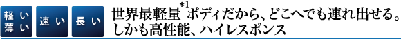【軽い薄い】【速い】【長い】世界最軽量(＊1)ボディだから、どこへでも連れ出せる。しかも高性能、ハイレスポンス