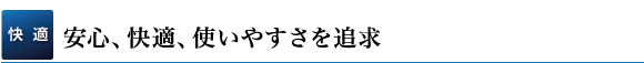 【快適】安心、快適、使いやすさを追求