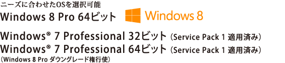ニーズに合わせたOSを選択可能。Windows 8 Pro 64ビット Windows(R) 7 Professional 32ビット（Service Pack 1 適用済み）/Windows(R) 7 Professional 64ビット（Service Pack 1 適用済み）　【Windows 8 Pro ダウングレード権行使】