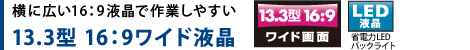横に広い16：9液晶で作業しやすい 13.3型 16：9ワイド液晶　【LED液晶】省電力LEDバックライト