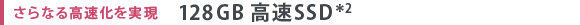 さらなる高速化を実現　128GB 高速SSD＊2
