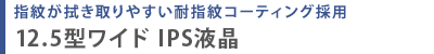 指紋が拭き取りやすい耐指紋コーティング採用  12.5型ワイド IPS液晶