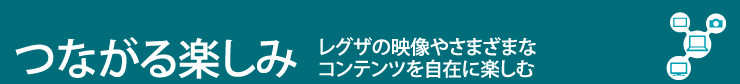 つながる楽しみ　レグザの映像やさまざまなコンテンツを自在に楽しむ
