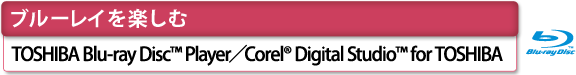 [ブルーレイを楽しむ]　TOSHIBA Blu-ray Disc(TM) Player／Corel(R) Digital Studio(TM) for TOSHIBA