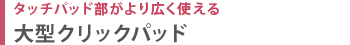 タッチパッド部がより広く使える　大型クリックパッド