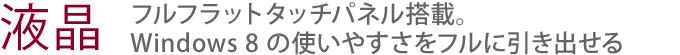 【液晶】フルフラットタッチパネル搭載。Windows 8 の使いやすさをフルに引き出せる