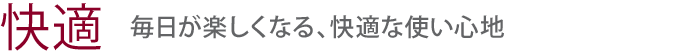 【快適】毎日が楽しくなる、快適な使い心地