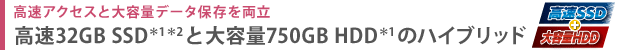 高速アクセスと大容量データ保存を両立　高速32GB SSD＊1＊2と大容量750GB HDD＊1のハイブリッド