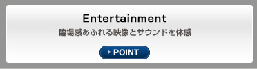 Entertainment 臨場感あふれる映像とサウンドを体感