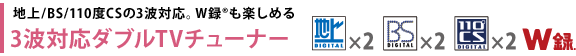 地上/BS/110度CSの3波対応。W録(R)も楽しめる　3波対応ダブルTVチューナー