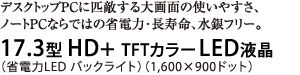 デスクトップPCに匹敵する大画面の使いやすさ、ノートPCならではの省電力・長寿命、水銀フリー。17.3型HD+ TFTカラーLED液晶