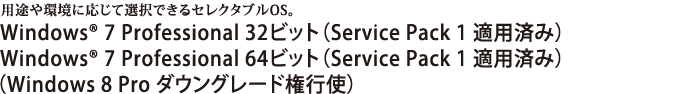 ニーズに合わせたOSを選択可能。Windows 8 Pro 64ビット Windows(R) 7 Professional 32ビット（Service Pack 1 適用済み）/Windows(R) 7 Professional 64ビット（Service Pack 1 適用済み）　【Windows 8 Pro ダウングレード権行使】
