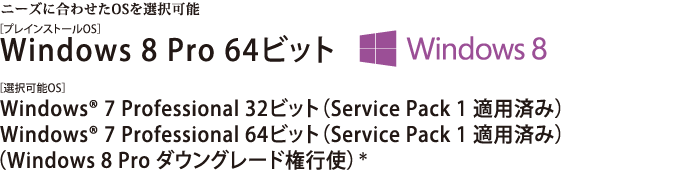 ニーズに合わせたOSを選択可能。Windows 8 Pro 64ビット Windows(R) 7 Professional 32ビット（Service Pack 1 適用済み）/Windows(R) 7 Professional 64ビット（Service Pack 1 適用済み）　【Windows 8 Pro ダウングレード権行使】