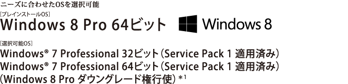 ニーズに合わせたOSを選択可能。Windows 8 Pro 64ビット Windows(R) 7 Professional 32ビット（Service Pack 1 適用済み）/Windows(R) 7 Professional 64ビット（Service Pack 1 適用済み）　【Windows 8 Pro ダウングレード権行使】