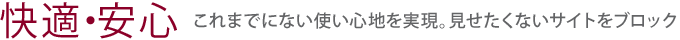 【快適・安心】これまでにない使い心地を実現。見せたくないサイトをブロック