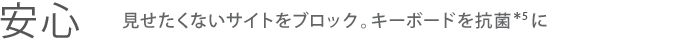 【安心】見せたくないサイトをブロック。キーボードを抗菌＊5に