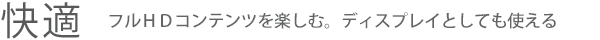 【快適】フルHDコンテンツを楽しむ。ディスプレイとしても使える
