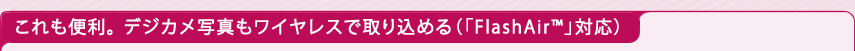 これも便利。 デジカメ写真もワイヤレスで取り込める（「FlashAir(TM)」対応）