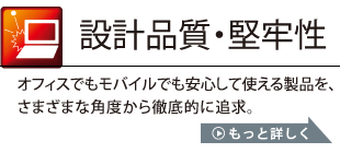 設計品質・堅牢性：オフィスでもモバイルでも安心して使える製品を、さまざまな角度から徹底的に追求。詳しくはこちら