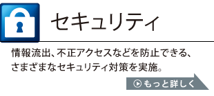 セキュリティ：情報流出、不正アクセスなどを防止できる、さまざまなセキュリティ対策を実施。もっと詳しくはこちら