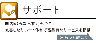 サポート：国内のみならず海外でも、充実したサポート体制で高品質なサービスを提供。詳しくはこちら