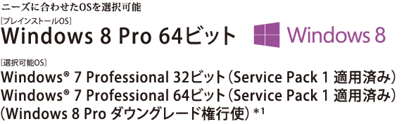 ニーズに合わせたOSを選択可能。Windows 8 Pro 64ビット Windows(R) 7 Professional 32ビット（Service Pack 1 適用済み）/Windows(R) 7 Professional 64ビット（Service Pack 1 適用済み）　【Windows 8 Pro ダウングレード権行使】