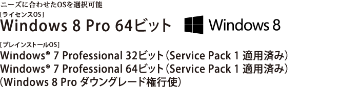 ニーズに合わせたOSを選択可能　[ライセンスOS]Windows 8 Pro 64ビット／[プレインストールOS]Windows(R) 7 Professional 32ビット （Service Pack 1 適用済み）／Windows(R) 7 Professional 64ビット （Service Pack 1 適用済み）（Windows 8 Pro ダウングレード権行使）