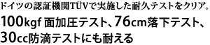 ドイツの認証機関TUVで実施した耐久テストをクリア。100kgf面加圧テスト、76cm落下テスト、30cc防滴テストにも耐える