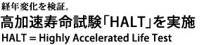 経年変化を検証。　高加速寿命試験「HALT」を実施。HALT = Highly Accelerated Life Test