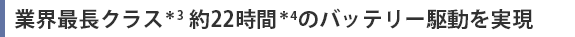 業界最長クラス＊3 約22時間＊4のバッテリー駆動を実現