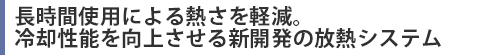 長時間使用による熱さを軽減。冷却性能を向上させる新開発の放熱システム