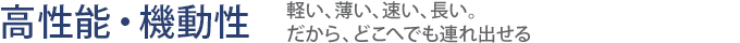 【高性能・機動性】軽い、薄い、速い、長い。だから、どこへでも連れ出せる