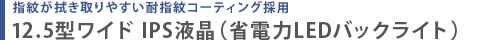 指紋が拭き取りやすい耐指紋コーティング採用  12.5型ワイド IPS液晶（省電力LEDバックライト）