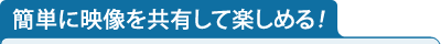 簡単に映像を共有して楽しめる！