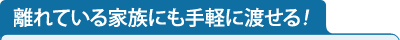 離れている家族にも手軽に渡せる！