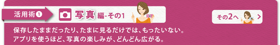 【活用術1 写真編-その1】保存したままだったり、たまに見るだけでは、もったいない。アプリを使うほ ど、写真の楽しみが、どんどん広がる。