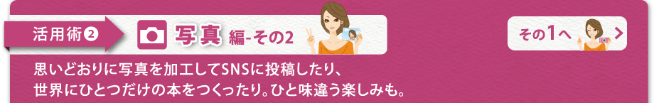 【活用術2　写真編-その2】思いどおりに写真を加工してSNSに投稿したり、
世界にひとつだけの本をつくったり。ひと味違う楽しみも。