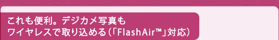 これも便利。 デジカメ写真もワイヤレスで取り込める（「FlashAir(TM)」対応）