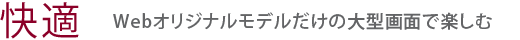 【快適】Webオリジナルモデルだけの大型画面で楽しむ