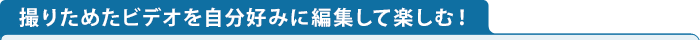 撮りためたビデオを自分好みに編集して楽しむ！
