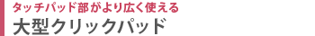 タッチパッド部がより広く使える　大型クリックパッド