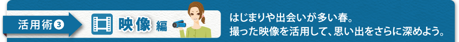 【活用術3　映像編】はじまりや出会いが多い春。撮った映像を活用して、思 い出をさらに深めよう。