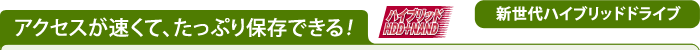 アクセスが速くて、たっぷり保存できる! 【新世代ハイブリッドドライブ】