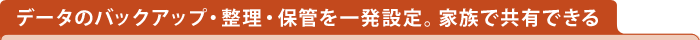 データのバックアップ・整理・保管を一発設定。家庭で共有できる