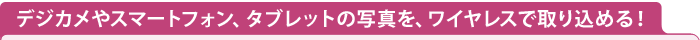 デジカメやスマートフォン、タブレットの写真を、ワイヤレスで取り込める！