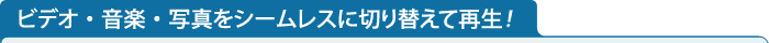 ビデオ・音楽・写真をシームレスに切り替えて再生！