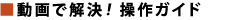 ■動画で解決！ 操作ガイド