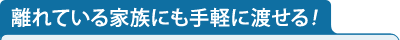 離れている家族にも手軽に渡せる！