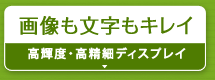 画像も文字もキレイ『高輝度・高精細ディスプレイ』
