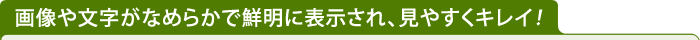 画像や文字がなめらかで鮮明に表示され、見やすくキレイ！